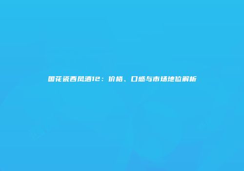国花瓷西凤酒12：价格、口感与市场地位解析