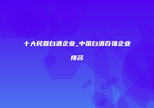 十大民营白酒企业_中国白酒百强企业排名