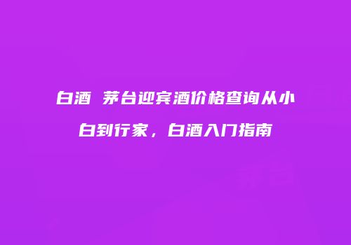 白酒 茅台迎宾酒价格查询从小白到行家，白酒入门指南