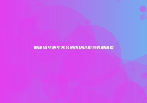 揭秘15年陈年茅台酒市场价格与影响因素