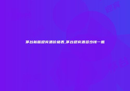茅台新版迎宾酒价格表,茅台迎宾酒多少钱一瓶