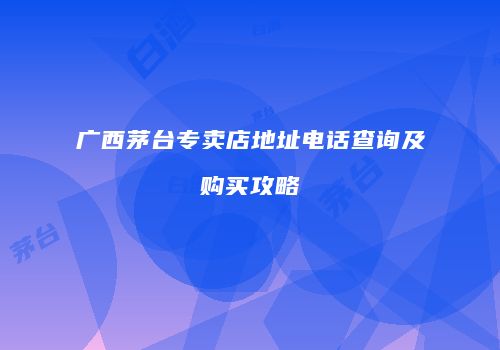 广西茅台专卖店地址电话查询及购买攻略