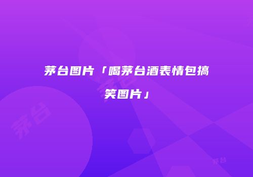 茅台图片「喝茅台酒表情包搞笑图片」