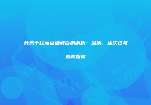 长城干红葡萄酒解百纳解析：品质、适饮性与选购指南