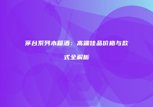茅台系列木箱酒：高端佳品价格与款式全解析