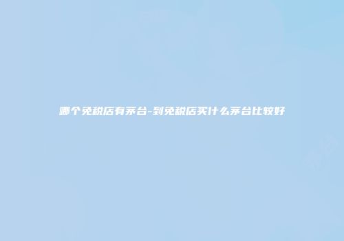 哪个免税店有茅台-到免税店买什么茅台比较好