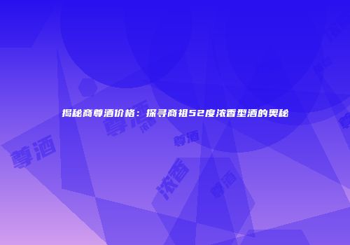 揭秘商尊酒价格：探寻商祖52度浓香型酒的奥秘