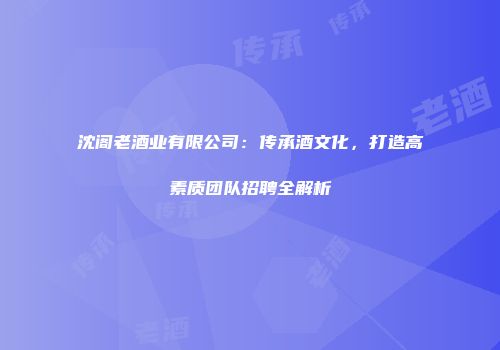 沈阁老酒业有限公司：传承酒文化，打造高素质团队招聘全解析