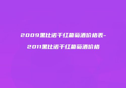 2009黑比诺干红葡萄酒价格表-2011黑比诺干红葡萄酒价格