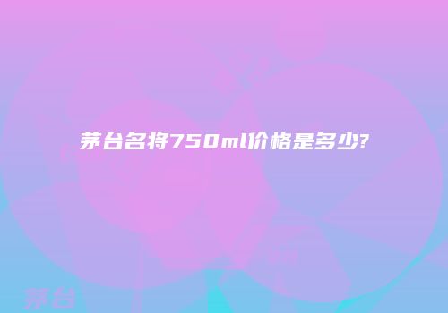 茅台名将750ml价格是多少?
