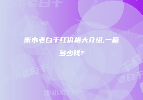 衡水老白干红价格大介绍,一箱多少钱?