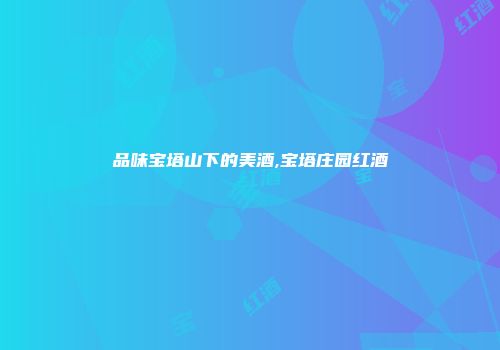 品味宝塔山下的美酒,宝塔庄园红酒