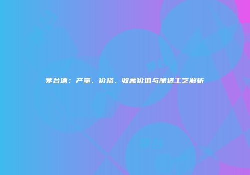 茅台酒：产量、价格、收藏价值与酿造工艺解析