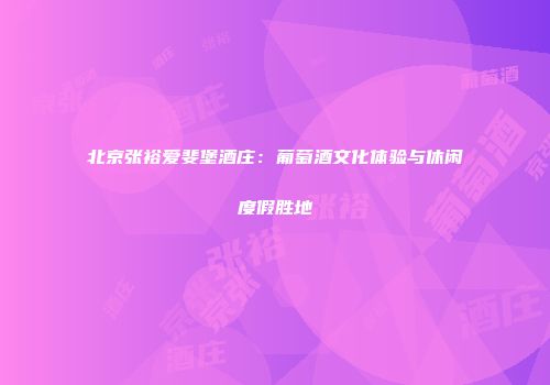 北京张裕爱斐堡酒庄：葡萄酒文化体验与休闲度假胜地