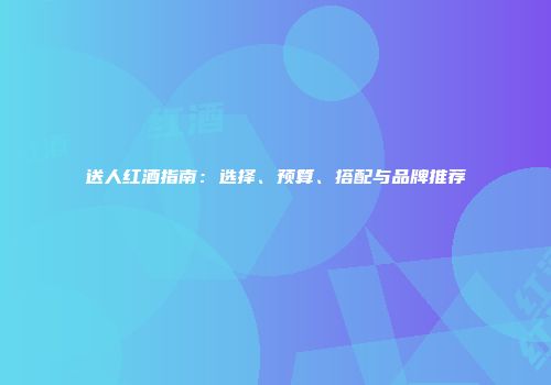 送人红酒指南：选择、预算、搭配与品牌推荐