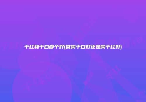 干红和干白哪个好(常喝干白好还是喝干红好)