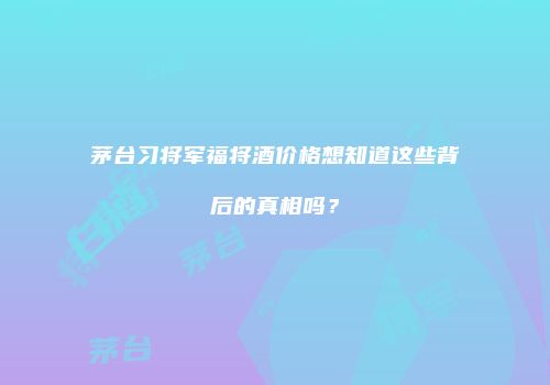 茅台习将军福将酒价格想知道这些背后的真相吗？