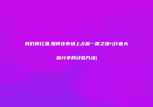 我们得红酒,如何在市场上占据一席之地?(行业大咖分享的经验方法)
