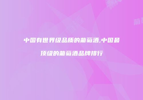 中国有世界级品质的葡萄酒,中国最顶级的葡萄酒品牌排行