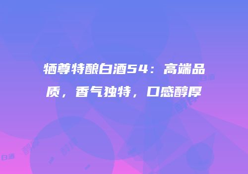 牺尊特酿白酒54：高端品质，香气独特，口感醇厚