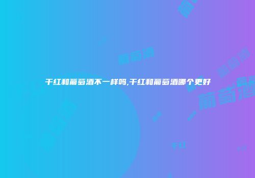 干红和葡萄酒不一样吗,干红和葡萄酒哪个更好