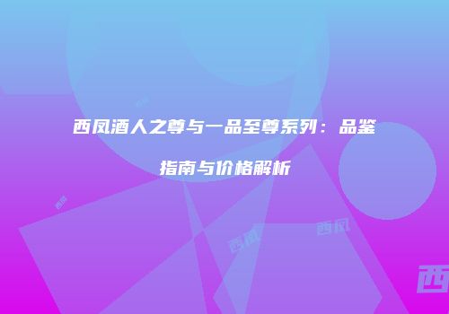 西凤酒人之尊与一品至尊系列：品鉴指南与价格解析