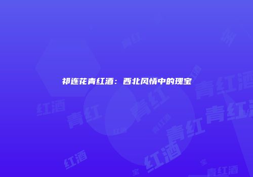 祁连花青红酒：西北风情中的瑰宝