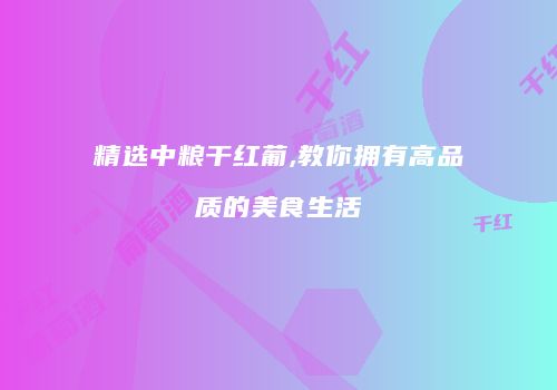 精选中粮干红葡,教你拥有高品质的美食生活