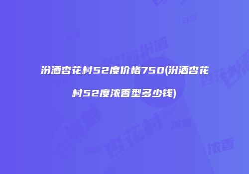 汾酒杏花村52度价格750(汾酒杏花村52度浓香型多少钱)