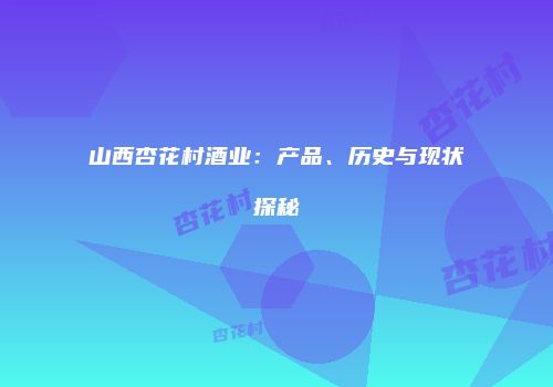 山西杏花村酒业：产品、历史与现状探秘