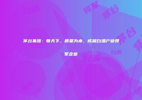 茅台集团：尊天下，质量为本，成就白酒产业领军企业