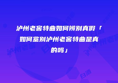泸州老窖特曲如何辨别真假「如何鉴别泸州老窖特曲是真的吗」