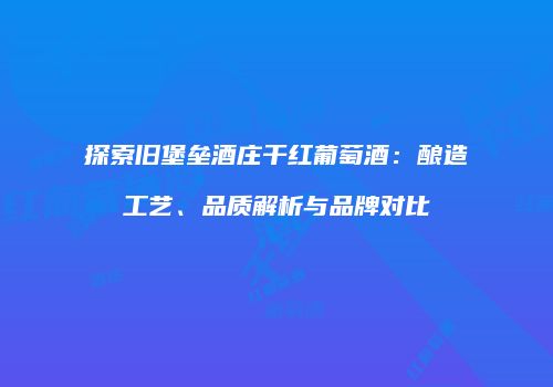 探索旧堡垒酒庄干红葡萄酒：酿造工艺、品质解析与品牌对比