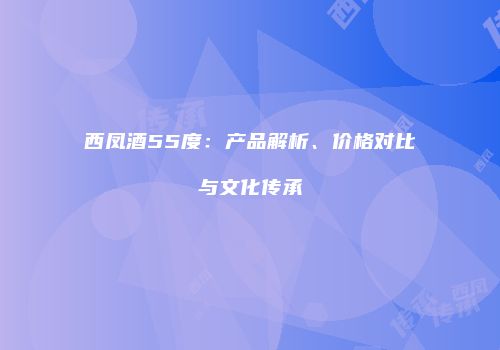 西凤酒55度：产品解析、价格对比与文化传承