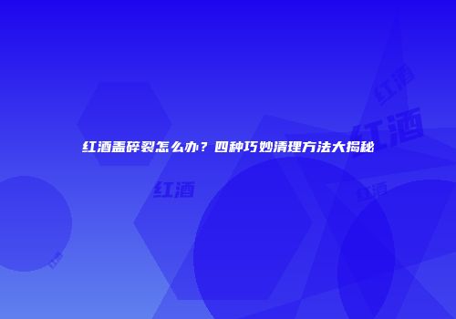 红酒盖碎裂怎么办？四种巧妙清理方法大揭秘