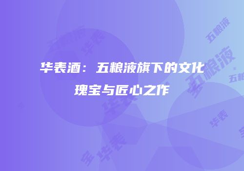 华表酒：五粮液旗下的文化瑰宝与匠心之作