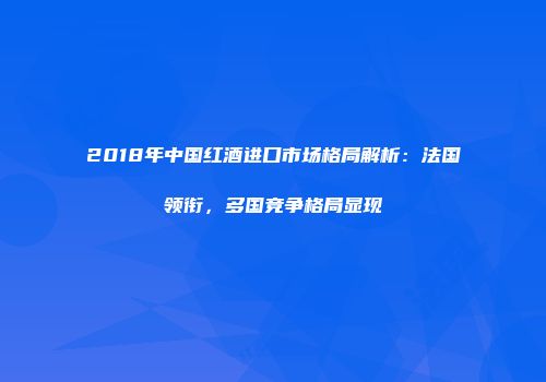 2018年中国红酒进口市场格局解析：法国领衔，多国竞争格局显现