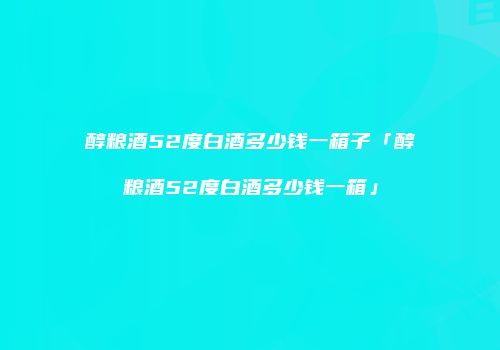 醇粮酒52度白酒多少钱一箱子「醇粮酒52度白酒多少钱一箱」