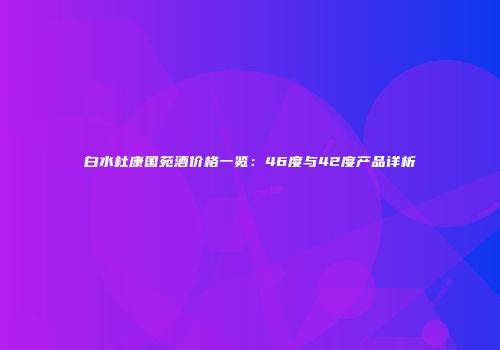 白水杜康国苑酒价格一览：46度与42度产品详析