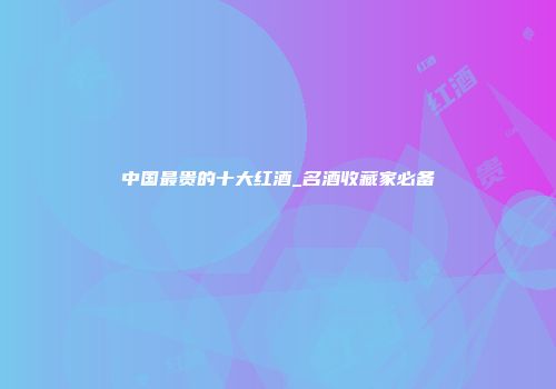 中国最贵的十大红酒_名酒收藏家必备