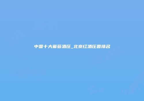 中国十大葡萄酒庄_北京红酒庄园排名