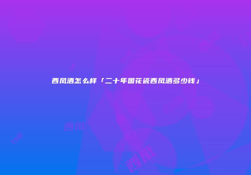 西凤酒怎么样「二十年国花瓷西凤酒多少钱」