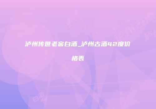 泸州传世老窖白酒_泸州古酒42度价格表