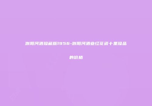浏阳河酒珍藏版1956-浏阳河酒业红花瓷十里珍品的价格