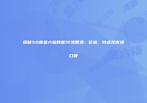 探秘50度金六福醇窖12浓香酒：价格、特点及市场口碑