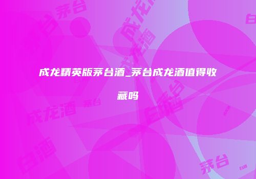 成龙精英版茅台酒_茅台成龙酒值得收藏吗