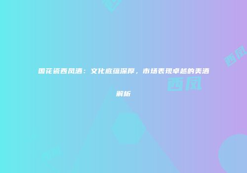 国花瓷西凤酒：文化底蕴深厚，市场表现卓越的美酒解析