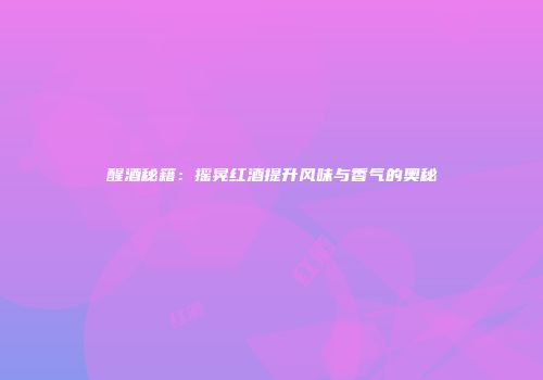 醒酒秘籍：摇晃红酒提升风味与香气的奥秘