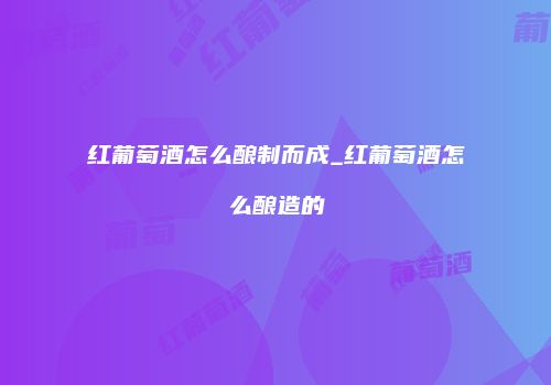 红葡萄酒怎么酿制而成_红葡萄酒怎么酿造的