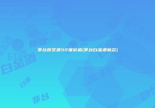 茅台原浆酒52度价格(茅台白金酒新款)